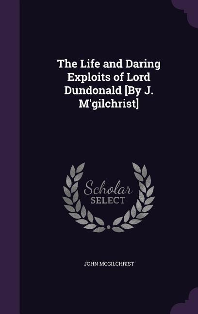 The Life and Daring Exploits of Lord Dundonald [By J. M'gilchrist]