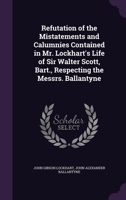 Refutation of the Mistatements and Calumnies Contained in Mr. Lockharts Life of Sir Walter Scott, Bart., Respecting the Messrs. Ballantyne
