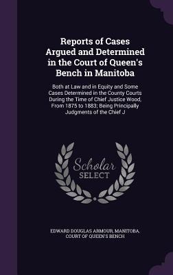 Reports of Cases Argued and Determined in the Court of Queens Bench in Manitoba: Both at Law and in Equity and Some Cases Determined in the County Courts During the Time of Chief Justice Wood, From 1875 to 1883; Being Principally Judgments of the Chief J