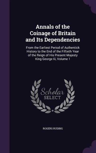 Annals of the Coinage of Britain and Its Dependencies: From the Earliest Period of Authentick History to the End of the Fiftieth Year of the Reign of His Present Majesty King George Iii, Volume 1