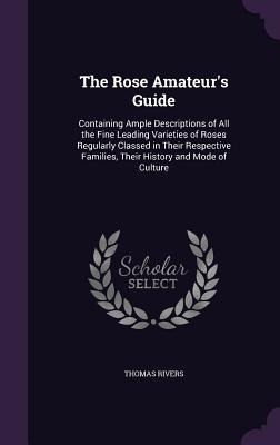 The Rose Amateur's Guide: Containing Ample Descriptions of All the Fine Leading Varieties of Roses Regularly Classed in Their Respective Familie