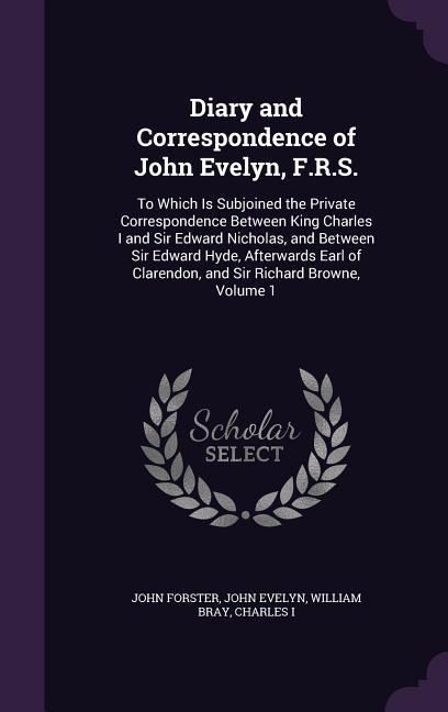 Diary and Correspondence of John Evelyn, F.R.S.: To Which Is Subjoined the Private Correspondence Between King Charles I and Sir Edward Nicholas, and Between Sir Edward Hyde, Afterwards Earl of Clarendon, and Sir Richard Browne, Volume 1