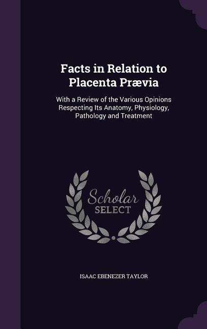 Facts in Relation to Placenta Prævia: With a Review of the Various Opinions Respecting Its Anatomy, Physiology, Pathology and Treatment