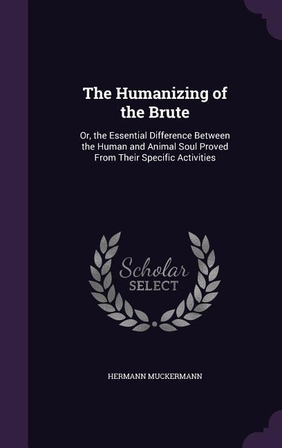 The Humanizing of the Brute: Or, the Essential Difference Between the Human and Animal Soul Proved From Their Specific Activities