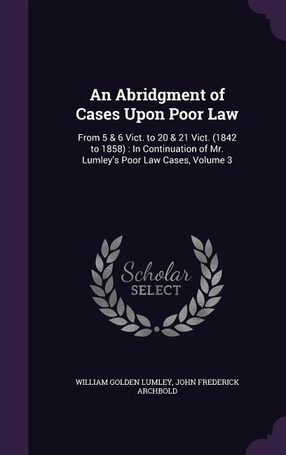 An Abridgment of Cases Upon Poor Law: From 5 & 6 Vict. to 20 & 21 Vict. (1842 to 1858): In Continuation of Mr. Lumleys Poor Law Cases, Volume 3