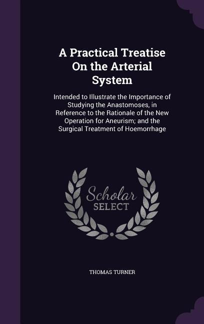 A Practical Treatise On the Arterial System: Intended to Illustrate the Importance of Studying the Anastomoses, in Reference to the Rationale of the New Operation for Aneurism; and the Surgical Treatment of Hoemorrhage