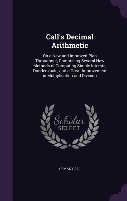 Call's Decimal Arithmetic: On a New and Improved Plan Throughout, Comprising Several New Methods of Computing Simple Intersts, Duodecimals, and a Great Improvement in Multiplication and Division