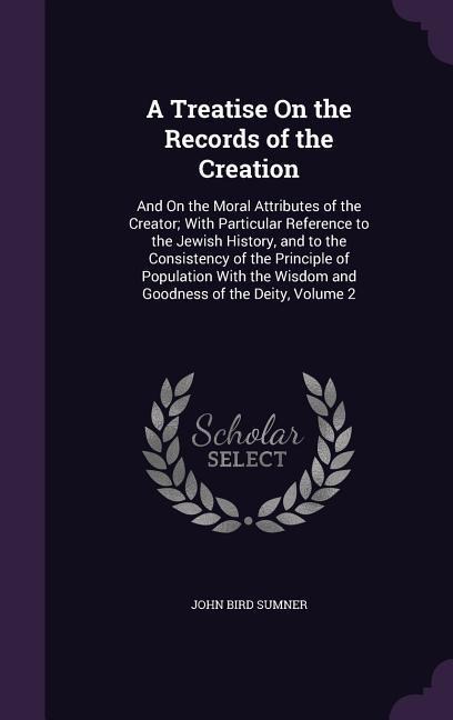 A Treatise On the Records of the Creation: And On the Moral Attributes of the Creator; With Particular Reference to the Jewish History, and to the Consistency of the Principle of Population With the Wisdom and Goodness of the Deity, Volume 2
