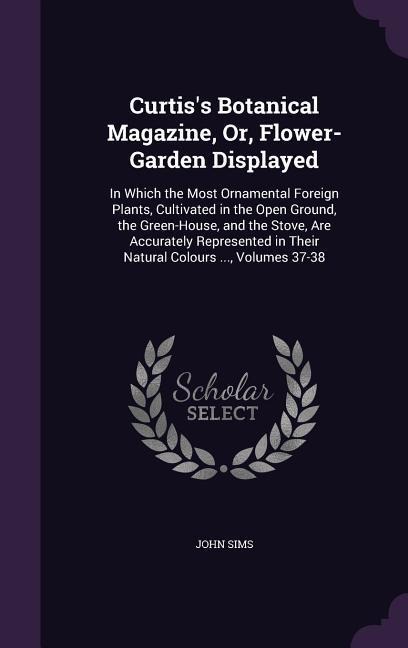 Curtis's Botanical Magazine, Or, Flower-Garden Displayed: In Which the Most Ornamental Foreign Plants, Cultivated in the Open Ground, the Green-House, and the Stove, Are Accurately Represented in Their Natural Colours ..., Volumes 37-38