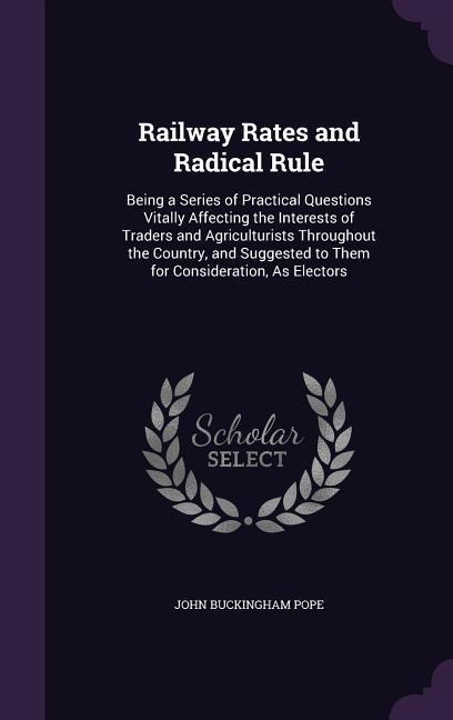 Railway Rates and Radical Rule: Being a Series of Practical Questions Vitally Affecting the Interests of Traders and Agriculturists Throughout the Country, and Suggested to Them for Consideration, As Electors
