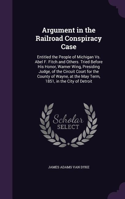 Argument in the Railroad Conspiracy Case: Entitled the People of Michigan Vs. Abel F. Fitch and Others. Tried Before His Honor, Warner Wing, Presiding Judge, of the Circuit Court for the County of Wayne, at the May Term, 1851, in the City of Detroit
