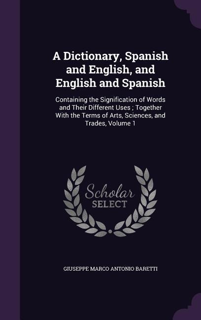 A Dictionary, Spanish and English, and English and Spanish: Containing the Signification of Words and Their Different Uses; Together With the Terms of Arts, Sciences, and Trades, Volume 1