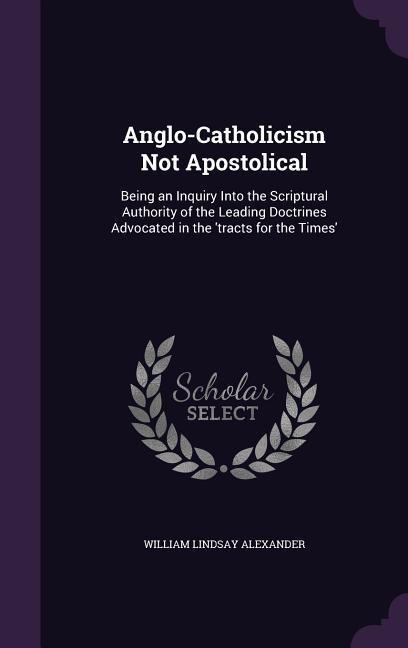 Anglo-Catholicism Not Apostolical: Being an Inquiry Into the Scriptural Authority of the Leading Doctrines Advocated in the tracts for the Times