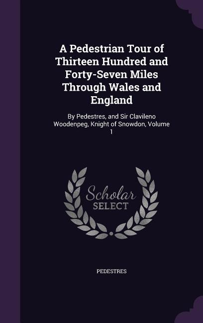 A Pedestrian Tour of Thirteen Hundred and Forty-Seven Miles Through Wales and England: By Pedestres, and Sir Clavileno Woodenpeg, Knight of Snowdon, Volume 1