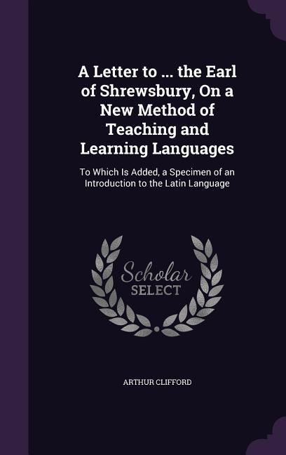 A Letter to ... the Earl of Shrewsbury, On a New Method of Teaching and Learning Languages: To Which Is Added, a Specimen of an Introduction to the Latin Language