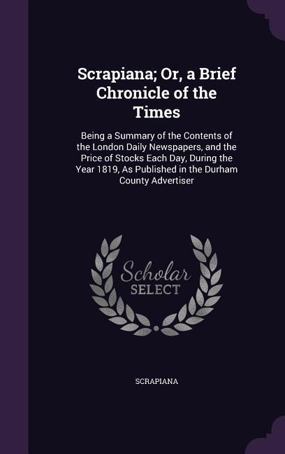 Scrapiana; Or, a Brief Chronicle of the Times: Being a Summary of the Contents of the London Daily Newspapers, and the Price of Stocks Each Day, During the Year 1819, As Published in the Durham County Advertiser