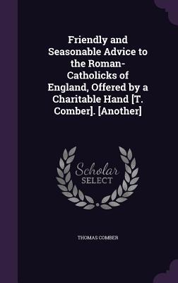 Friendly and Seasonable Advice to the Roman-Catholicks of England, Offered by a Charitable Hand [T. Comber]. [Another]