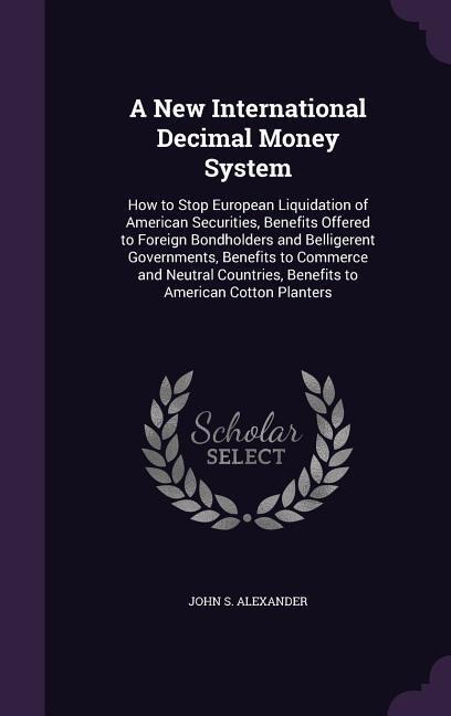 A New International Decimal Money System: How to Stop European Liquidation of American Securities, Benefits Offered to Foreign Bondholders and Belligerent Governments, Benefits to Commerce and Neutral Countries, Benefits to American Cotton Planters