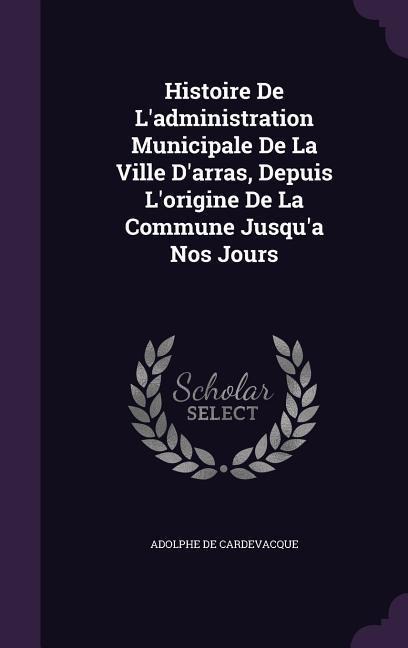 Histoire De L'administration Municipale De La Ville D'arras, Depuis L'origine De La Commune Jusqu'a Nos Jours