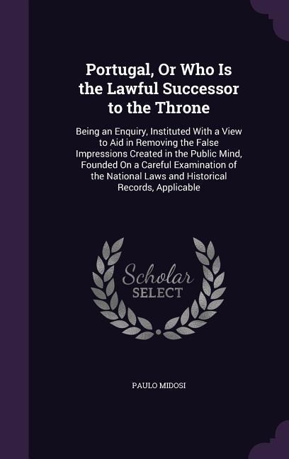 Portugal, Or Who Is the Lawful Successor to the Throne: Being an Enquiry, Instituted With a View to Aid in Removing the False Impressions Created in the Public Mind, Founded On a Careful Examination of the National Laws and Historical Records, Applicable