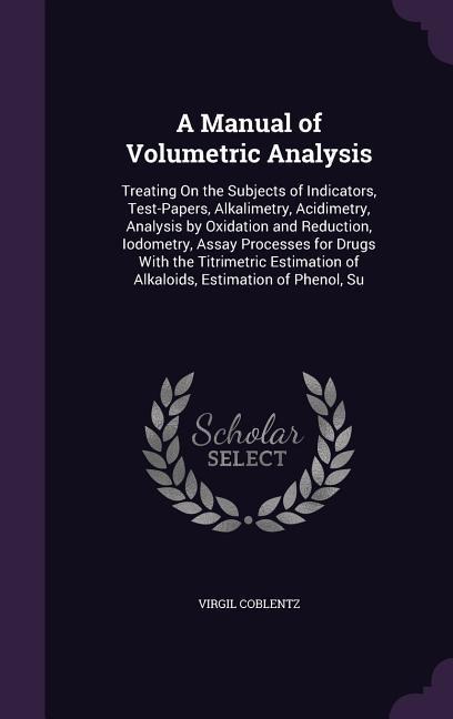 A Manual of Volumetric Analysis: Treating On the Subjects of Indicators, Test-Papers, Alkalimetry, Acidimetry, Analysis by Oxidation and Reduction, Iodometry, Assay Processes for Drugs With the Titrimetric Estimation of Alkaloids, Estimation of Phenol, Su