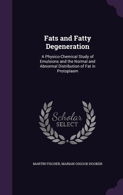Fats and Fatty Degeneration: A Physico-Chemical Study of Emulsions and the Normal and Abnormal Distribution of Fat in Protoplasm