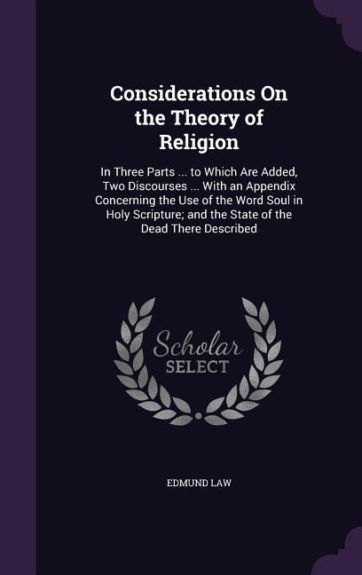 Considerations On the Theory of Religion: In Three Parts ... to Which Are Added, Two Discourses ... With an Appendix Concerning the Use of the Word Soul in Holy Scripture; and the State of the Dead There Described