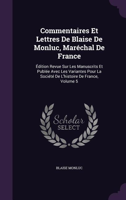 Commentaires Et Lettres De Blaise De Monluc, Maréchal De France: Édition Revue Sur Les Manuscrits Et Publée Avec Les Variantes Pour La Société De Lhi