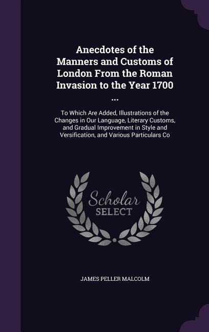 Anecdotes of the Manners and Customs of London From the Roman Invasion to the Year 1700 ...: To Which Are Added, Illustrations of the Changes in Our Language, Literary Customs, and Gradual Improvement in Style and Versification, and Various Particulars Co