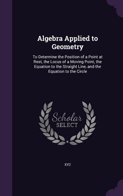 Algebra Applied to Geometry: To Determine the Position of a Point at Rest, the Locus of a Moving Point, the Equation to the Straight Line, and the