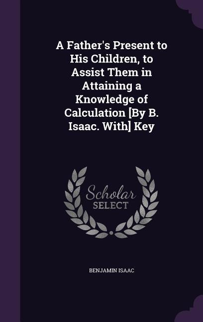 A Fathers Present to His Children, to Assist Them in Attaining a Knowledge of Calculation [By B. Isaac. With] Key