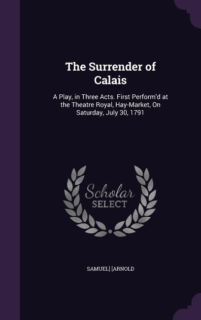 The Surrender of Calais: A Play, in Three Acts. First Performd at the Theatre Royal, Hay-Market, On Saturday, July 30, 1791