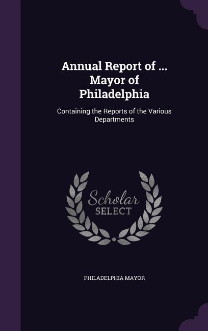 Annual Report of ... Mayor of Philadelphia: Containing the Reports of the Various Departments