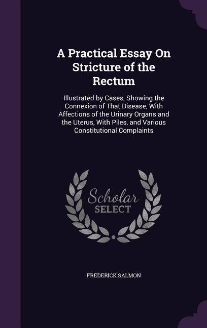 A Practical Essay On Stricture of the Rectum: Illustrated by Cases, Showing the Connexion of That Disease, With Affections of the Urinary Organs and the Uterus, With Piles, and Various Constitutional Complaints