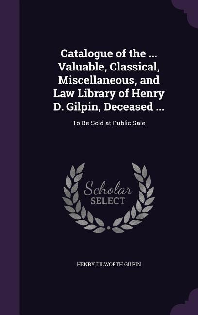 Catalogue of the ... Valuable, Classical, Miscellaneous, and Law Library of Henry D. Gilpin, Deceased ...: To Be Sold at Public Sale