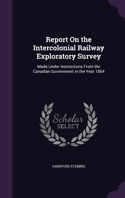 Report On the Intercolonial Railway Exploratory Survey: Made Under Instructions From the Canadian Government in the Year 1864