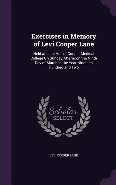 Exercises in Memory of Levi Cooper Lane: Held at Lane Hall of Cooper Medical College On Sunday Afternoon the Ninth Day of March in the Year Nineteen Hundred and Two
