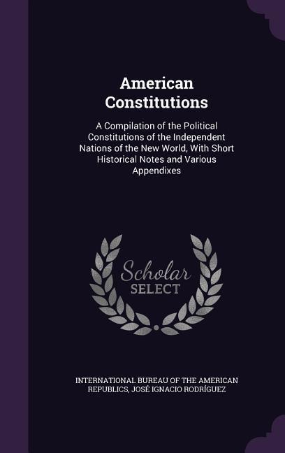 American Constitutions: A Compilation of the Political Constitutions of the Independent Nations of the New World, With Short Historical Notes and Various Appendixes