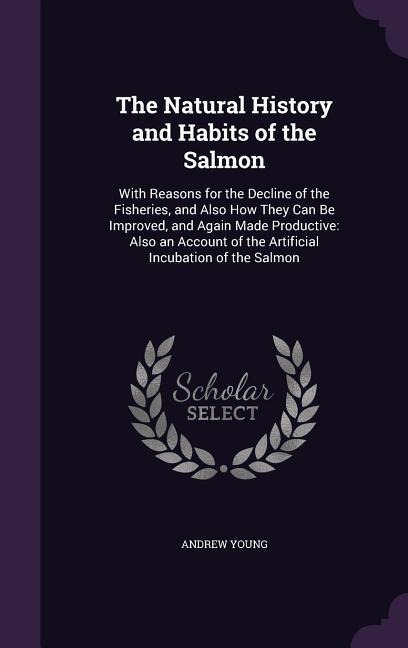 The Natural History and Habits of the Salmon: With Reasons for the Decline of the Fisheries, and Also How They Can Be Improved, and Again Made Productive: Also an Account of the Artificial Incubation of the Salmon