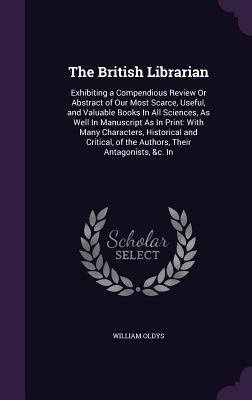 The British Librarian: Exhibiting a Compendious Review Or Abstract of Our Most Scarce, Useful, and Valuable Books In All Sciences, As Well In Manuscript As In Print: With Many Characters, Historical and Critical, of the Authors, Their Antagonists, &c. In