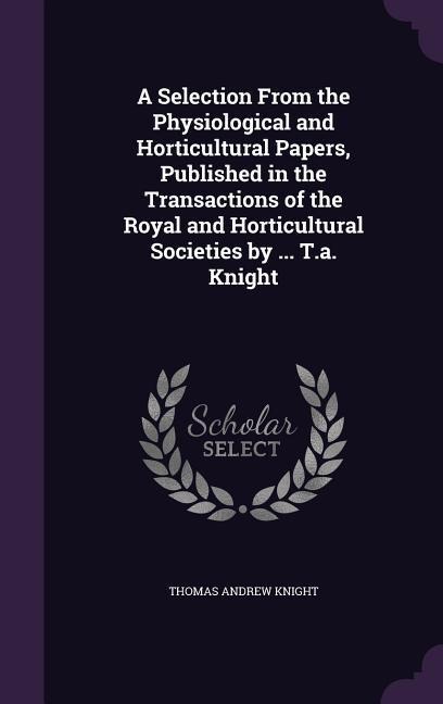 A Selection From the Physiological and Horticultural Papers, Published in the Transactions of the Royal and Horticultural Societies by ... T.a. Knight