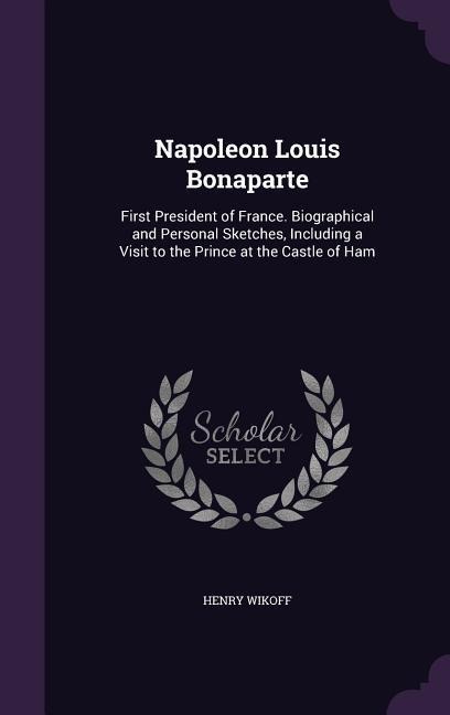 Napoleon Louis Bonaparte: First President of France. Biographical and Personal Sketches, Including a Visit to the Prince at the Castle of Ham