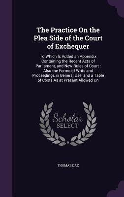 The Practice On the Plea Side of the Court of Exchequer: To Which Is Added an Appendix Containing the Recent Acts of Parliament, and New Rules of Court: Also the Forms of Writs and Proceedings in General Use, and a Table of Costs As at Present Allowed On