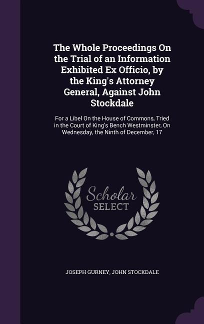 The Whole Proceedings On the Trial of an Information Exhibited Ex Officio, by the King's Attorney General, Against John Stockdale: For a Libel On the House of Commons, Tried in the Court of King's Bench Westminster, On Wednesday, the Ninth of December, 17
