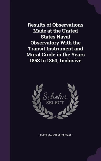 Results of Observations Made at the United States Naval Observatory With the Transit Instrument and Mural Circle in the Years 1853 to 1860, Inclusive