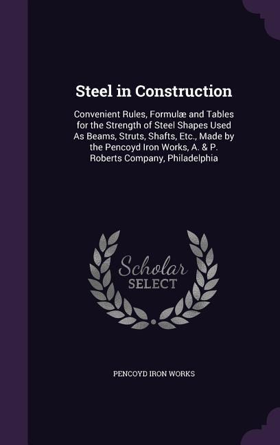 Steel in Construction: Convenient Rules, Formulæ and Tables for the Strength of Steel Shapes Used As Beams, Struts, Shafts, Etc., Made by the Pencoyd Iron Works, A. & P. Roberts Company, Philadelphia