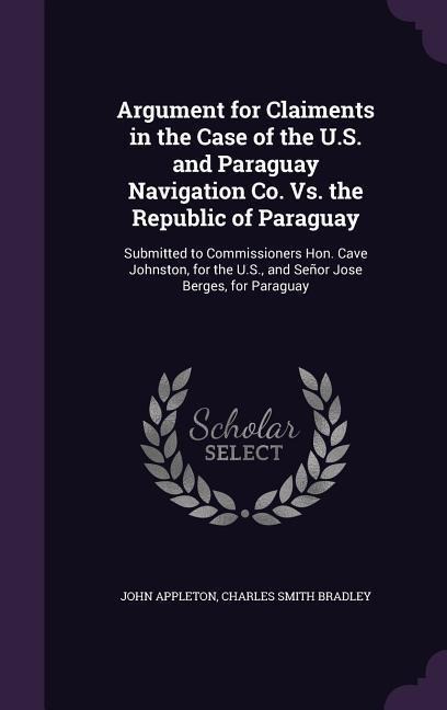 Argument for Claiments in the Case of the U.S. and Paraguay Navigation Co. Vs. the Republic of Paraguay: Submitted to Commissioners Hon. Cave Johnston, for the U.S., and Señor Jose Berges, for Paraguay