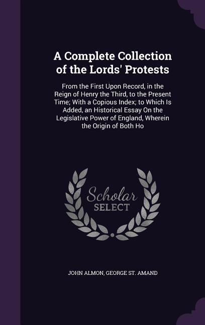 A Complete Collection of the Lords Protests: From the First Upon Record, in the Reign of Henry the Third, to the Present Time; With a Copious Index; to Which Is Added, an Historical Essay On the Legislative Power of England, Wherein the Origin of Both Ho