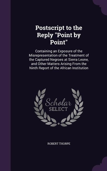 Postscript to the Reply Point by Point: Containing an Exposure of the Misrepresentation of the Treatment of the Captured Negroes at Sierra Leone, and Other Matters Arising From the Ninth Report of the African Institution