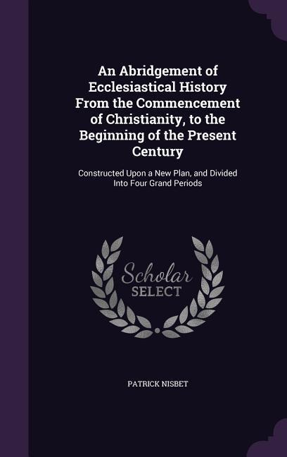 An Abridgement of Ecclesiastical History From the Commencement of Christianity, to the Beginning of the Present Century: Constructed Upon a New Plan, and Divided Into Four Grand Periods